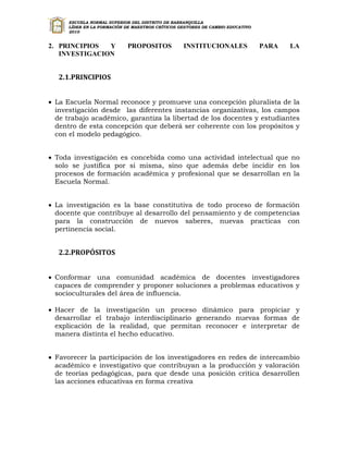 ESCUELA NORMAL SUPERIOR DEL DISTRITO DE BARRANQUILLA
      LÍDER EN LA FORMACIÓN DE MAESTROS CRÍTICOS GESTORES DE CAMBIO EDUCATIVO
      2010


2. PRINCIPIOS  Y            PROPOSITOS            INSTITUCIONALES               PARA   LA
   INVESTIGACION


   2.1.PRINCIPIOS


 La Escuela Normal reconoce y promueve una concepción pluralista de la
  investigación desde las diferentes instancias organizativas, los campos
  de trabajo académico, garantiza la libertad de los docentes y estudiantes
  dentro de esta concepción que deberá ser coherente con los propósitos y
  con el modelo pedagógico.


 Toda investigación es concebida como una actividad intelectual que no
  solo se justifica por si misma, sino que además debe incidir en los
  procesos de formación académica y profesional que se desarrollan en la
  Escuela Normal.


 La investigación es la base constitutiva de todo proceso de formación
  docente que contribuye al desarrollo del pensamiento y de competencias
  para la construcción de nuevos saberes, nuevas practicas con
  pertinencia social.


   2.2.PROPÓSITOS


 Conformar una comunidad académica de docentes investigadores
  capaces de comprender y proponer soluciones a problemas educativos y
  socioculturales del área de influencia.

 Hacer de la investigación un proceso dinámico para propiciar y
  desarrollar el trabajo interdisciplinario generando nuevas formas de
  explicación de la realidad, que permitan reconocer e interpretar de
  manera distinta el hecho educativo.


 Favorecer la participación de los investigadores en redes de intercambio
  académico e investigativo que contribuyan a la producción y valoración
  de teorías pedagógicas, para que desde una posición critica desarrollen
  las acciones educativas en forma creativa
 