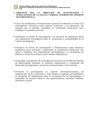 ESCUELA NORMAL SUPERIOR DEL DISTRITO DE BARRANQUILLA
      LÍDER EN LA FORMACIÓN DE MAESTROS CRÍTICOS GESTORES DE CAMBIO EDUCATIVO
      2010


3. OBJETIVOS  DEL    LA   DIRECCION DE    INVESTIGACION   Y
   PUBLICACIONES DE LA ESCUELA NORMAL SUPERIOR DEL DISTRITO
   DE BARRANQUILLA


 Crear las condiciones necesarias para generar la reflexión en torno a la
  investigación educativa como proceso inherente a la formación del
  maestro que le permite consolidar su autonomía intelectual, para
  cualificar su quehacer docente.


 Conformar el comité de investigación con docentes de diferentes áreas
  con experiencia investigativa para la promoción y sostenibilidad de la
  cultura investigativa


 Fortalecer el Centro de Investigación y Publicaciones como instancia
  académica para estimular y garantizar la producción intelectual con
  miras a fortalecer las competencias investigativas y la circulación de
  saberes a través de revistas y otros medios informativos.


 Consolidar la propuesta de investigación formativa de la ENS del Distrito
  de Barranquilla mediante la asesoría, seguimiento y evaluación del
  desarrollo de programas y proyectos institucionales y de extensión.


 Promover la participación en comités interinstitucionales, de
  capacitación, foros, seminarios y otras formas y espacios que posibiliten
  el compartir de experiencias para la renovación de los aprendizajes y
  responder de manera eficaz a los requerimientos momento histórico
  educativo y social.
 