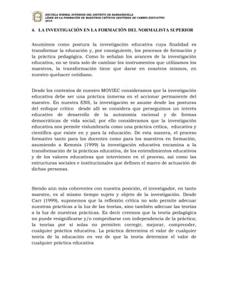 ESCUELA NORMAL SUPERIOR DEL DISTRITO DE BARRANQUILLA
      LÍDER EN LA FORMACIÓN DE MAESTROS CRÍTICOS GESTORES DE CAMBIO EDUCATIVO
      2010


4. LA INVESTIGACIÓN EN LA FORMACIÓN DEL NORMALISTA SUPERIOR


Asumimos como postura la investigación educativa cuya finalidad es
transformar la educación y, por consiguiente, los procesos de formación y
la práctica pedagógica. Como lo señalan los avances de la investigación
educativa, no se trata solo de cambiar los instrumentos que utilizamos los
maestros, la transformación tiene que darse en nosotros mismos, en
nuestro quehacer cotidiano.


Desde los contextos de nuestro MOVIEC consideramos que la investigación
educativa debe ser una práctica inmersa en el accionar permanente del
maestro. En nuestra ENS, la investigación se asume desde las posturas
del enfoque crítico desde allí se considera que perseguimos un interés
educativo de desarrollo de la autonomía racional y de formas
democráticas de vida social; por ello consideramos que la investigación
educativa nos permite vislumbrarla como una práctica crítica, educativa y
científica que existe en y para la educación. De esta manera, el proceso
formativo tanto para los docentes como para los maestros en formación,
asumiendo a Kemmis (1999) la investigación educativa encamina a la
transformación de la prácticas educativa, de los entendimientos educativos
y de los valores educativas que intervienen en el proceso, así como las
estructuras sociales e institucionales que definen el marco de actuación de
dichas personas.



Siendo aún más coherentes con nuestra posición, el investigador, en tanto
maestro, es al mismo tiempo sujeto y objeto de la investigación. Desde
Carr (1999), suponemos que la reflexión crítica no solo permite adecuar
nuestras prácticas a la luz de las teorías, sino también adecuar las teorías
a la luz de nuestras prácticas. Es decir creemos que la teoría pedagógica
no puede resignificarse y/o comprobarse con independencia de la práctica;
la teorías por sí solas no permiten corregir, mejorar, comprender,
cualquier práctica educativa. La práctica determina el valor de cualquier
teoría de la educación en vez de que la teoría determine el valor de
cualquier práctica educativa
 