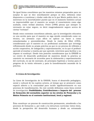 ESCUELA NORMAL SUPERIOR DEL DISTRITO DE BARRANQUILLA
      LÍDER EN LA FORMACIÓN DE MAESTROS CRÍTICOS GESTORES DE CAMBIO EDUCATIVO
      2010


De igual forma concebimos que los maestros estamos preparados para no
aceptar lo que se dice sencillamente porque se dice, debemos estar
dispuestos a cuestionar y dudar cada día es lo que Morin podría decir, es
movernos en la incertidumbre puesto que en el momento histórico actual
es imprescindible que el maestro no acepte el conocimiento como algo
acabado, como verdad absoluta. Freire (1990) piensa que siempre es
necesario no estar seguro, es decir exageradamente seguro acerca de
ciertas “certezas”.

Desde estos contextos concebimos además, que la investigación educativa
es una acción para que el maestro no siga siendo considerado como un
técnico, un artesano cuyo oficio es aplicar un hacer a cosas
estandarizadas y preestablecidas. Desde la visión de Elliot (1994),
consideramos que el maestro es un profesional autónomo que investiga
reflexionando desde su propia práctica ya que es un proceso de reflexión y
acción cooperativa, de indagación y experimentación, en la que el profesor
aprende al enseñar y enseña por que aprende, interviene para facilitar y no
impone ni sustituye. Desde esta posición consideramos que la ENSDB es
un centro de desarrollo profesional de maestros donde la práctica se
convierte en escenario de acuerdos para la elaboración y experimentación
del currículo, en eje de contraste, de principios hipótesis y teorías para el
progreso de la teoría relevante y para la transformación asumida de la
práctica.



   4.1.Línea de Investigación:


La Línea de Investigación de la ENSDB, busca el desarrollo pedagógico,
social y cultural de los sujetos actores, al tiempo que se promueve como
espacio abierto a la comunidad para incidir significativamente en sus
procesos de transformación. En este sentido definimos como línea central
de investigación: Posibilidades, Contribuciones e Impacto del proceso
de formación del normalista superior en los niveles de Preescolar y la
Básica Primaria en el contexto institucional, local y regional.



Ésta constituye un proceso de construcción permanente, atendiendo a los
procesos de formación y, por ende a la estructura curricular vistos éstos,
desde la perspectiva del desarrollo humano y desde un entramado
 