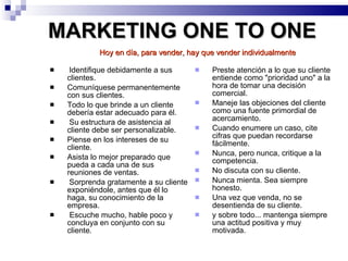 MARKETING ONE TO ONE Identifique debidamente a sus clientes.  Comuníquese permanentemente con sus clientes. Todo lo que brinde a un cliente debería estar adecuado para él.  Su estructura de asistencia al cliente debe ser personalizable.  Piense en los intereses de su cliente.  Asista lo mejor preparado que pueda a cada una de sus reuniones de ventas.  Sorprenda gratamente a su cliente exponiéndole, antes que él lo haga, su conocimiento de la empresa. Escuche mucho, hable poco y concluya en conjunto con su cliente.  Preste atención a lo que su cliente entiende como "prioridad uno" a la hora de tomar una decisión comercial.  Maneje las objeciones del cliente como una fuente primordial de acercamiento.  Cuando enumere un caso, cite cifras que puedan recordarse fácilmente.  Nunca, pero nunca, critique a la competencia.  No discuta con su cliente.  Nunca mienta. Sea siempre honesto.  Una vez que venda, no se desentienda de su cliente.  y sobre todo... mantenga siempre una actitud positiva y muy motivada.  Hoy en día, para vender, hay que vender individualmente   