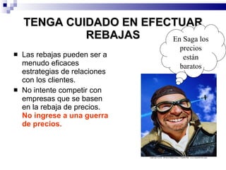 TENGA CUIDADO EN EFECTUAR REBAJAS Las rebajas pueden ser a menudo eficaces estrategias de relaciones con los clientes. No intente competir con empresas que se basen en la rebaja de precios.  No ingrese a una guerra de precios. En Saga los precios están baratos 