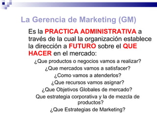 La Gerencia de Marketing (GM) Es la  PRACTICA ADMINISTRATIVA  a través de la cual la organización establece la dirección a  FUTURO  sobre el  QUE   HACER   en el mercado: ¿Que productos o negocios vamos a realizar? ¿Que mercados vamos a satisfacer? ¿Como vamos a atenderlos? ¿Que recursos vamos asignar? ¿Que Objetivos Globales de mercado?  Que estrategia corporativa y la de mezcla de productos? ¿Que Estrategias de Marketing? 
