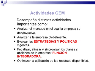 Desempeña distintas actividades importantes como:  Analizar el mercado en el cual la empresa se  desenvuelve. Analizar a la empresa globalmente.  Evaluar las  ESTRATEGIAS Y POLITICAS  vigentes. Focalizar, alinear y sincronizar los planes y acciones de la empresa:  FUNCIÓN INTEGRADORA . Optimizar la utilización de los recursos disponibles. Actividades GEM 
