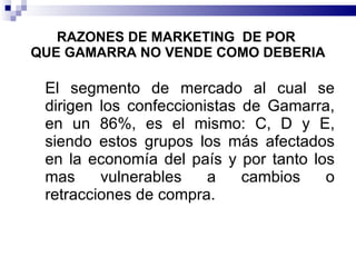 RAZONES DE MARKETING  DE POR   QUE GAMARRA NO VENDE COMO DEBERIA El segmento de mercado al cual se dirigen los confeccionistas de Gamarra, en un 86%, es el mismo: C, D y E, siendo estos grupos los más afectados en la economía del país y por tanto los mas vulnerables a cambios o retracciones de compra. 