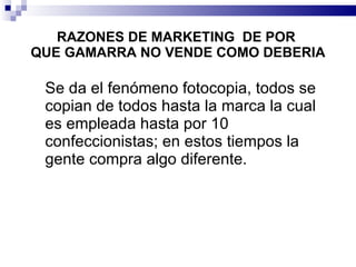 RAZONES DE MARKETING  DE POR   QUE GAMARRA NO VENDE COMO DEBERIA Se da el fenómeno fotocopia, todos se copian de todos hasta la marca la cual es empleada hasta por 10 confeccionistas; en estos tiempos la gente compra algo diferente. 