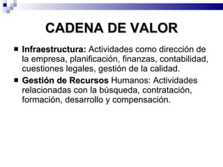 CADENA DE VALOR Infraestructura:  Actividades como dirección de la empresa, planificación, finanzas, contabilidad, cuestiones legales, gestión de la calidad. Gestión de Recursos  Humanos: Actividades relacionadas con la búsqueda, contratación, formación, desarrollo y compensación.  