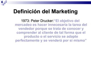 1973: Peter Drucker: “El objetivo del mercadeo es hacer innecesaria la tarea del vendedor porque se trata de conocer y comprender al cliente de tal forma que el producto o el servicio se adapte perfectamente y se venderá por si mismo” Definición del Marketing 