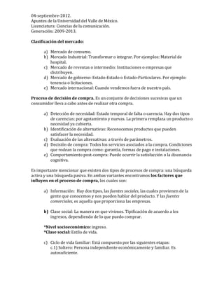 04-­‐septiembre-­‐2012.	
  
Apuntes	
  de	
  la	
  Universidad	
  del	
  Valle	
  de	
  México.	
  Apuntes	
  de	
  la	
  Universidad	
  del	
  Valle	
  de	
  México.	
  
Licenciatura:	
  Ciencias	
  de	
  la	
  comunicación.	
  
Generación:	
  2009-­‐2013.	
  
	
  
Clasificación	
  del	
  mercado:	
  
	
  
a) Mercado	
  de	
  consumo.	
  
b) Mercado	
  Industrial:	
  Transformar	
  o	
  integrar.	
  Por	
  ejemplos:	
  Material	
  de	
  
hospital.	
  
c) Mercado	
  de	
  reventas	
  o	
  intermedio:	
  Instituciones	
  o	
  empresas	
  que	
  
distribuyen.	
  
d) Mercado	
  de	
  gobierno:	
  Estado-­‐Estado	
  o	
  Estado-­‐Particulares.	
  Por	
  ejemplo:	
  
tenencia	
  o	
  licitaciones.	
  
e) Mercado	
  internacional:	
  Cuando	
  vendemos	
  fuera	
  de	
  nuestro	
  país.	
  
	
  
Proceso	
  de	
  decisión	
  de	
  compra.	
  Es	
  un	
  conjunto	
  de	
  decisiones	
  sucesivas	
  que	
  un	
  
consumidor	
  lleva	
  a	
  cabo	
  antes	
  de	
  realizar	
  otra	
  compra.	
  
	
  
a) Detección	
  de	
  necesidad:	
  Estado	
  temporal	
  de	
  falta	
  o	
  carencia.	
  Hay	
  dos	
  tipos	
  
de	
  carencias:	
  por	
  agotamiento	
  y	
  nuevas.	
  La	
  primera	
  remplaza	
  un	
  producto	
  o	
  
necesidad	
  ya	
  cubierta.	
  
b) Identificación	
  de	
  alternativas:	
  Reconocemos	
  productos	
  que	
  pueden	
  
satisfacer	
  la	
  necesidad.	
  	
  
c) Evaluación	
  de	
  las	
  alternativas:	
  a	
  través	
  de	
  parámetros.	
  
d) Decisión	
  de	
  compra:	
  Todos	
  los	
  servicios	
  asociados	
  a	
  la	
  compra.	
  Condiciones	
  
que	
  rodean	
  la	
  compra	
  como:	
  garantía,	
  formas	
  de	
  pago	
  e	
  instalaciones.	
  
e) Comportamiento	
  post-­‐compra:	
  Puede	
  ocurrir	
  la	
  satisfacción	
  o	
  la	
  disonancia	
  
cognitiva.	
  
	
  
Es	
  importante	
  mencionar	
  que	
  existen	
  dos	
  tipos	
  de	
  procesos	
  de	
  compra:	
  una	
  búsqueda	
  
activa	
  y	
  una	
  búsqueda	
  pasiva.	
  En	
  ambas	
  variantes	
  encontramos	
  los	
  factores	
  que	
  
influyen	
  en	
  el	
  proceso	
  de	
  compra,	
  los	
  cuales	
  son:	
  
	
  
a) Información:	
  	
  Hay	
  dos	
  tipos,	
  las	
  fuentes	
  sociales,	
  las	
  cuales	
  provienen	
  de	
  la	
  
gente	
  que	
  conocemos	
  y	
  nos	
  pueden	
  hablar	
  del	
  producto.	
  Y	
  las	
  fuentes	
  
comerciales,	
  es	
  aquella	
  que	
  proporciona	
  las	
  empresas.	
  	
  
	
  
b) Clase	
  social:	
  La	
  manera	
  en	
  que	
  vivimos.	
  Tipificación	
  de	
  acuerdo	
  a	
  los	
  
ingresos,	
  dependiendo	
  de	
  lo	
  que	
  puedo	
  comprar.	
  	
  
	
  
*Nivel	
  socioeconómico:	
  ingreso.	
  
*Clase	
  social:	
  Estilo	
  de	
  vida.	
  	
  
	
  
c) Ciclo	
  de	
  vida	
  familiar:	
  Está	
  compuesto	
  por	
  las	
  siguientes	
  etapas:	
  	
  
c.1)	
  Soltero:	
  Persona	
  independiente	
  económicamente	
  y	
  familiar.	
  Es	
  
autosuficiente.	
  
	
  
 