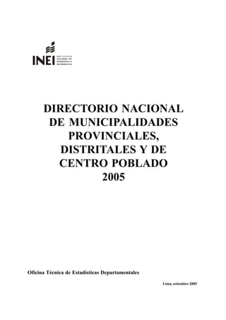 Directorio Nacional de Municipalidades 1
DIRECTORIO NACIONAL
DE MUNICIPALIDADES
PROVINCIALES,
DISTRITALES Y DE
CENTRO POBLADO
2005
Oficina Técnica de Estadísticas Departamentales
Lima, setiembre 2005
 