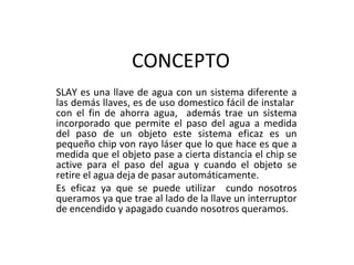 CONCEPTO SLAY es una llave de agua con un sistema diferente a las demás llaves, es de uso domestico fácil de instalar  con el fin de ahorra agua,  además trae un sistema incorporado que permite el paso del agua a medida del paso de un objeto este sistema eficaz es un pequeño chip von rayo láser que lo que hace es que a medida que el objeto pase a cierta distancia el chip se active para el paso del agua y cuando el objeto se retire el agua deja de pasar automáticamente. Es eficaz ya que se puede utilizar  cundo nosotros queramos ya que trae al lado de la llave un interruptor de encendido y apagado cuando nosotros queramos. 