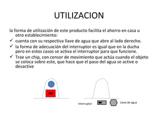 UTILIZACION la forma de utilización de este producto facilita el ahorro en casa u otro establecimiento: cuenta con su respectiva llave de agua que abre al lado derecho. la forma de adecuación del interruptor es igual que en la ducha pero en estos casos se activa el interruptor para que funcione. Trae un chip, con censor de movimiento que actúa cuando el objeto se coloca sobre este, que hace que el paso del agua se active o desactive interruptor Llave de agua 
