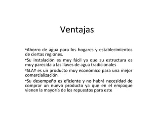 Ventajas Ahorro de agua para los hogares y establecimientos de ciertas regiones. Su instalación es muy fácil ya que su estructura es muy parecida a las llaves de agua tradicionales SLAY es un producto muy económico para una mejor comercialización Su desempeño es eficiente y no habrá necesidad de comprar un nuevo producto ya que en el empaque vienen la mayoría de los repuestos para este 