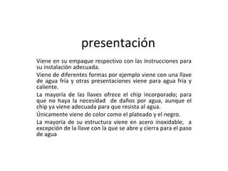 presentación Viene en su empaque respectivo con las instrucciones para su instalación adecuada. Viene de diferentes formas por ejemplo viene con una llave de agua fría y otras presentaciones viene para agua fría y caliente. La mayoría de las llaves ofrece el chip incorporado; para que no haya la necesidad  de daños por agua, aunque el chip ya viene adecuada para que resista al agua. Únicamente viene de color como el plateado y el negro. La mayoría de su estructura viene en acero inoxidable,  a excepción de la llave con la que se abre y cierra para el paso de agua 