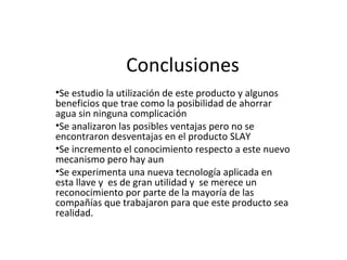 Conclusiones Se estudio la utilización de este producto y algunos beneficios que trae como la posibilidad de ahorrar agua sin ninguna complicación Se analizaron las posibles ventajas pero no se encontraron desventajas en el producto SLAY Se incremento el conocimiento respecto a este nuevo mecanismo pero hay aun Se experimenta una nueva tecnología aplicada en esta llave y  es de gran utilidad y  se merece un reconocimiento por parte de la mayoría de las compañías que trabajaron para que este producto sea realidad. 