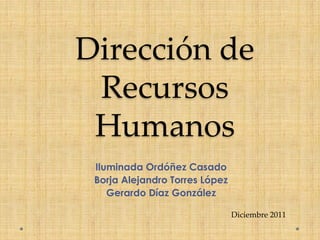 Dirección de
 Recursos
 Humanos
 Iluminada Ordóñez Casado
 Borja Alejandro Torres López
    Gerardo Díaz González

                                Diciembre 2011
 