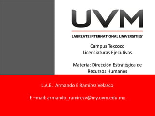 Campus Texcoco
                      Licenciaturas Ejecutivas

                  Materia: Dirección Estratégica de
                        Recursos Humanos

    L.A.E. Armando E Ramírez Velasco

E –mail: armando_ramirezv@my.uvm.edu.mx
 