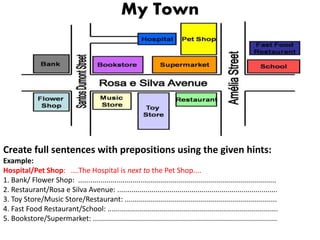 My Town
Create full sentences with prepositions using the given hints:
Example:
Hospital/Pet Shop: ....The Hospital is next to the Pet Shop....
1. Bank/ Flower Shop: ...................................................................................................
2. Restaurant/Rosa e Silva Avenue: ................................................................................
3. Toy Store/Music Store/Restaurant: ............................................................................
4. Fast Food Restaurant/School: .....................................................................................
5. Bookstore/Supermarket: ............................................................................................
 