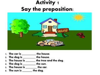 Activity 1
Say the preposition:
1. The car is __________ the house.
2. The dog is _________ the house.
3. The house is _______ the tree and the dog.
4. The dog is _________ the sun.
5. The house is ________ the car.
6. The sun is _______ the dog.
 