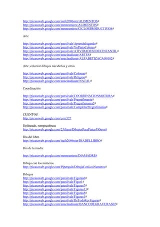 http://picasaweb.google.com/isafe2006ster/ALIMENTOS#
http://picasaweb.google.com/mmnramirez/ALIMENTOS#
http://picasaweb.google.com/mmnramirez/CICLOSPRODUCTIVOS#
Arte
http://picasaweb.google.com/pazsilvah/AprendeJugando#
http://picasaweb.google.com/pazsilvah/YoPintoColores#
http://picasaweb.google.com/pazsilvah/ATIVIDADESEDUCINFANTIL#
http://picasaweb.google.com/anaclaudiasar/ARTES#
http://picasaweb.google.com/anaclaudiasar/ALFABETIZACAO0102#
Arte, colorear dibujos navideños y otros
http://picasaweb.google.com/pazsilvah/Colorear#
http://picasaweb.google.com/pazsilvah/Religion#
http://picasaweb.google.com/anaclaudiasar/NATAL#
Coordinación
http://picasaweb.google.com/pazsilvah/COORDINACIONMOTORA#
http://picasaweb.google.com/pazsilvah/Pregrafimania#
http://picasaweb.google.com/pazsilvah/Pregrafamania2#
http://picasaweb.google.com/pazsilvah/CompletarPregrafimania#
CUENTOS
http://picasaweb.google.com/cruz527
Delineado, rompecabezas
http://picasaweb.google.com/25iliana/DibujosParaPintarYOtros#
Dia del libro
http://picasaweb.google.com/isafe2006ster/DIADELLIBRO#
Dia de la madre
http://picasaweb.google.com/mmnramirez/DIAMADRE#
Dibuja con los números
http://picasaweb.google.com/Piperquin/DibujaConLosNumeros#
Dibujos
http://picasaweb.google.com/pazsilvah/Figuras6#
http://picasaweb.google.com/pazsilvah/Figur1#
http://picasaweb.google.com/pazsilvah/Figuras7#
http://picasaweb.google.com/pazsilvah/Figuras13#
http://picasaweb.google.com/pazsilvah/Figuras8#
http://picasaweb.google.com/pazsilvah/Figuras1#
http://picasaweb.google.com/pazsilvah/DeTodoRevFiguras#
http://picasaweb.google.com/anaclaudiasar/BANCODEGRAVURAS02#
 