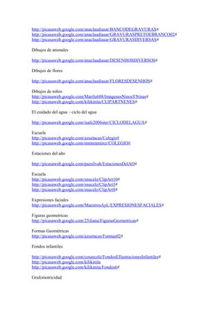 http://picasaweb.google.com/anaclaudiasar/BANCODEGRAVURAS#
http://picasaweb.google.com/anaclaudiasar/GRAVURASPRETOEBRANCO02#
http://picasaweb.google.com/anaclaudiasar/GRAVURASDIVERSAS#
Dibujos de animales
http://picasaweb.google.com/anaclaudiasar/DESENHOSDIVERSOS#
Dibujos de flores
http://picasaweb.google.com/anaclaudiasar/FLORESDESENHOS#
Dibujos de niños
http://picasaweb.google.com/Marilu688/ImagenesNinosYNinas#
http://picasaweb.google.com/kilikinita/CLIPARTNENES#
El cuidado del agua – ciclo del agua
http://picasaweb.google.com/isafe2006ster/CICLODELAGUA#
Escuela
http://picasaweb.google.com/azuetacas/Colegio#
http://picasaweb.google.com/mmnramirez/COLEGIO#
Estaciones del año
http://picasaweb.google.com/pazsilvah/EstacionesDelAO#
Escuela
http://picasaweb.google.com/snucelo/ClipArt10#
http://picasaweb.google.com/snucelo/ClipArt3#
http://picasaweb.google.com/snucelo/ClipArt8#
Expresiones faciales
http://picasaweb.google.com/MaestrosAyL/EXPRESIONESFACIALES#
Figuras geometricas
http://picasaweb.google.com/25iliana/FigurasGeometricas#
Formas Geométricas
http://picasaweb.google.com/azuetacas/Formas02#
Fondos infantiles
http://picasaweb.google.com/cosascole/FondosEIlustracionesInfantiles#
http://picasaweb.google.com/kilikinita
http://picasaweb.google.com/kilikinita/Fondos6#
Grafomotricidad
 