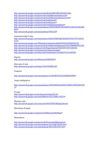 http://picasaweb.google.com/pazsilvah/GRAFOMOTRICIDAD5AOS#
http://picasaweb.google.com/pazsilvah/GrafoMaestraJardinera34#
http://picasaweb.google.com/pazsilvah/GrafoMaestraJardinera23AOs#
http://picasaweb.google.com/pazsilvah/Grafimania2#
http://picasaweb.google.com/pazsilvah/Grafimania1#
http://picasaweb.google.com/pazsilvah/GrafoMaestraJardinera#
http://picasaweb.google.com/anaclaudiasar/DESENHOSPARAMONTARATIVIDADE
S03#
http://picasaweb.google.com/anaclaudiasar/INGLES#
Grafomotricidad 5 años
http://picasaweb.google.com/mmnramirez/GRAFOMOTRICIDAD#545257957362433
0770
http://picasaweb.google.com/100sanda/Grafomotricidad#5365422454060301522
http://picasaweb.google.com/pazsilvah/GrafoMaestraJardinera#5241950009045935538
http://picasaweb.google.com/pazsilvah/Pregrafimania#5241938714551646386
http://picasaweb.google.com/azuetacas/Grafomotricidad#
http://picasaweb.google.com/little.mafi/Grafimania1#5349845532161849282
Higiene
http://picasaweb.google.com/deboraesta/HIGIENE#
Ideas para el aula
http://picasaweb.google.com/bego128/FOTOIDEAS#
Imagenes
http://picasaweb.google.com/anaclaudiasar/CLIPARTESCOLORIDOS2009#
Juegos pedagogicos
http://picasaweb.google.com/anaclaudiasar/JOGOSPEDAGOGICOSDIVERSOSDANE
T#
El agua
http://picasaweb.google.com/professoracarolina/GUA#
http://picasaweb.google.com/isafe2006ster/CICLODELAGUA#
Maestras ropa
http://picasaweb.google.com/cosascole/MAESTRASRopaLaboral#
Marionetas de papel
http://picasaweb.google.com/pazsilvah/MarionetasDePapel#
Matemáticas
http://picasaweb.google.com/pazsilvah/PracticandoMatematica#
http://picasaweb.google.com/anaclaudiasar/ALFABETIZACAO#
http://picasaweb.google.com/anaclaudiasar/MATEMATICA03#
 