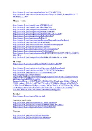 http://picasaweb.google.com/anaclaudiasar/MATEMATICA06#
http://picasaweb.google.com/educandoyjugando.blog/Actividades_Fotocopiables3#532
8824555375731666
Marcos – bordes
http://picasaweb.google.es/niveacarli/MOLDURAS#
http://picasaweb.google.es/niveacarli/PapIsDeCarta#
http://picasaweb.google.es/profeamgela/BORDESOtono#
http://picasaweb.google.es/profeamgela/ELCOLEGIO#
http://picasaweb.google.es/profeamgela/DIBUJOSCOLECCION#
http://picasaweb.google.es/profeamgela/Bordesfichas#
http://picasaweb.google.com/snucelo/DArcy#
http://picasaweb.google.com/siempreducadora/MarcosYDibujosParaFotos#
http://picasaweb.google.com/anvalle/MARCOS#
http://picasaweb.google.com/helencar04/ImagensParaDecopagem#
http://picasaweb.google.com/helencar04/Rotulos#
http://picasaweb.google.com/cosascole/MarcosTicklebellies#
http://picasaweb.google.com/cosascole/TodoSobreMi#
http://picasaweb.google.com/ladamaselkie/ETIQUETASMARCOSYCARTELESCUTE
COLORS#
http://picasaweb.google.es/profeamgela/MARCOSDEGRADUACION#
Mi cuerpo
http://picasaweb.google.com/25iliana/PROYECTOELCUERPO#
http://picasaweb.google.com/pazsilvah/AbecedarioDeLaBuenaSalud#
http://picasaweb.google.com/helencar04/ELCUERPOHUMANO03#
http://picasaweb.google.com/cruz527/EsquemaCorporal#
http://images.google.com.pe/imgres?
imgurl=http://i41.tinypic.com/2a98sox.png&imgrefurl=http://recursosdocentesprimaria
22.blogspot.com/2009/09/el-cuerpo-
humano.html&usg=__6BUt5ADAWg1DtfLltdmU1M_UwuY=&h=480&w=376&sz=3
56&hl=es&start=26&sig2=qG2PtIkI1Y8Uozdvo99F7Q&itbs=1&tbnid=uOkeTbql3Zb
AlM:&tbnh=129&tbnw=101&prev=/images%3Fq%3Dni%25C3%25B1os%2By%2Bsu
%2Bcuerpo%26start%3D18%26hl%3Des%26sa%3DN%26gbv%3D2%26ndsp
%3D18%26tbs%3Disch:1&ei=xbm6S5WhMMGBlAfPq5joBw
Navidad
http://picasaweb.google.com/Pilar.navidad
Normas de convivencia
http://picasaweb.google.com/azuetacas/LibritoDeNormas#
http://picasaweb.google.com/schemucler/NORMASYRINCONES#
http://picasaweb.google.com/azuetacas/NormasDelCole#
Numeros
http://picasaweb.google.com/25iliana/Numeros#
http://picasaweb.google.com/pazsilvah/100Mania#
 