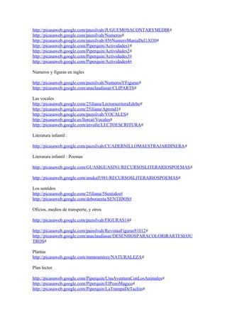 http://picasaweb.google.com/pazsilvah/JUGUEMOSACONTARYMEDIR#
http://picasaweb.google.com/pazsilvah/Numeros#
http://picasaweb.google.com/pazsilvah/456NumeroManiaDel1Al30#
http://picasaweb.google.com/Piperquin/Actividades1#
http://picasaweb.google.com/Piperquin/Actividades2#
http://picasaweb.google.com/Piperquin/Actividades3#
http://picasaweb.google.com/Piperquin/Actividades4#
Números y figuras en ingles
http://picasaweb.google.com/pazsilvah/NumerosYFiguras#
http://picasaweb.google.com/anaclaudiasar/CLIPARTS#
Las vocales
http://picasaweb.google.com/25iliana/LectoescrituraEdebe#
http://picasaweb.google.com/25iliana/Aprend1#
http://picasaweb.google.com/pazsilvah/VOCALES#
http://picasaweb.google.es/llorcat/Vocales#
http://picasaweb.google.com/anvalle/LECTOESCRITURA#
Literatura infantil :
http://picasaweb.google.com/pazsilvah/CUADERNILLOMAESTRAJARDINERA#
Literatura infantil : Poemas
http://picasaweb.google.com/GUASIGUASIN1/RECURSOSLITERARIOSPOEMAS#
http://picasaweb.google.com/anukaf1981/RECURSOSLITERARIOSPOEMAS#
Los sentidos
http://picasaweb.google.com/25iliana/5Sentidos#
http://picasaweb.google.com/deboraesta/SENTIDOS#
Oficios, medios de transporte, y otros
http://picasaweb.google.com/pazsilvah/FIGURAS14#
http://picasaweb.google.com/pazsilvah/RevistasFiguras91012#
http://picasaweb.google.com/anaclaudiasar/DESENHOSPARACOLORIRARTESEOU
TROS#
Plantas
http://picasaweb.google.com/mmnramirez/NATURALEZA#
Plan lector
http://picasaweb.google.com/Piperquin/UnaAventuraConLosAnimales#
http://picasaweb.google.com/Piperquin/ElPozoMagico#
http://picasaweb.google.com/Piperquin/LaTrampaDeTachin#
 
