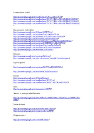Razonamiento verbal
http://picasaweb.google.com/anaclaudiasar/CATAVENTOVol1#
http://picasaweb.google.com/anaclaudiasar/INFANTILDIAADIADOPROFESSOR9#
http://picasaweb.google.com/anaclaudiasar/INFANTILDIAADIADOPROFESSOR8#
http://picasaweb.google.com/anaclaudiasar/INFANTILDIAADIADOPROFESSOR702
#
Razonamiento matemático
http://picasaweb.google.com/25iliana/100MANIA#
http://picasaweb.google.com/pazsilvah/LogicoMatemTicas#
http://picasaweb.google.com/pazsilvah/ActividadesFotocopiables3#
http://picasaweb.google.com/pazsilvah/FichasMatemTicas#
http://picasaweb.google.com/pazsilvah/Fichas3AOsAlgaidaDuendesMGicos#
http://picasaweb.google.com/pazsilvah/FICHASREFUERZO4AOS#
http://picasaweb.google.com/pazsilvah/EjerciciosParaInfantil#
http://picasaweb.google.com/pazsilvah/ActividadesImagenes#
http://picasaweb.google.com/pazsilvah/Actividades#
Religion
http://picasaweb.google.com/pazsilvah/Religion#
http://picasaweb.google.com/marcyafernandez/TemasDeEnsinoReligioso#
Repasar puntos
http://picasaweb.google.com/pazsilvah/REPASARPUNTOSON#
http://picasaweb.google.com/pazsilvah/CaligrafiaInfantil#
Rutinas
http://picasaweb.google.com/25iliana/Rutinas#
http://picasaweb.google.com/anaclaudiasar/ROTINA#
http://picasaweb.google.com/anaclaudiasar/BANCODEGRAVURAS03#
Ropa
http://picasaweb.google.com/mmnramirez/ROPA#
Secuencia para aprender el nombre
http://picasaweb.google.com/isafe2006ster/APRENDERELNOMBRECONSTRUCTIV
ISMO#
Sumas y restas
http://picasaweb.google.com/pazsilvah/SumasYRestas#
http://picasaweb.google.com/baulesdecolor/SUMAS#
Utiles escolares
http://picasaweb.google.com/25iliana/Carteles#
 