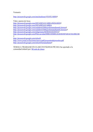 Vestuario
http://picasaweb.google.com/anaclaudiasar/VESTUARIO#
Vida y pasion de Jesus
http://picasaweb.google.com/JOTADENAVARRA/ROSARIO#
http://picasaweb.google.com/JOTADENAVARRA
http://picasaweb.google.com/auladereli/DibujosSemanaSantaColorear#
http://picasaweb.google.com/auladereli/DibujosSemanaSantaColorear2#
http://picasaweb.google.com/religionana/SEMANASANTA#
http://picasaweb.google.com/Pilar.navidad/DIBUJOSRELIGIOSOSPARACOLOREAR
#
http://picasaweb.google.com/relisoft
http://www.josias.es/lecciones/nuevo/pdf/jesusentradajerusalen.pdf
http://picasaweb.google.com/relisoft/SemanaSanta#
TEMAS A TRABAJAR EN CLASE EN PÁGINAS PICASA fue aportado a la
comunidad infantil por: Mi aula de clases
 