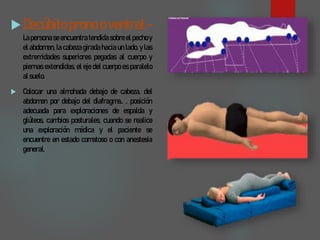 Decúbito prono o ventral.-
La persona se encuentra tendida sobre el pecho y
el abdomen, la cabeza girada hacia un lado, y las
extremidades superiores pegadas al cuerpo y
piernas extendidas, el eje del cuerpo es paralelo
alsuelo.
 Colocar una almohada debajo de cabeza, del
abdomen por debajo del diafragma.. , posición
adecuada para exploraciones de espalda y
glúteos, cambios posturales, cuando se realice
una exploración médica y el paciente se
encuentre en estado comatoso o con anestesia
general.
 