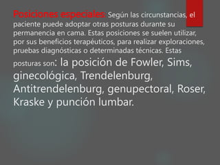 Posiciones especiales: Según las circunstancias, el
paciente puede adoptar otras posturas durante su
permanencia en cama. Estas posiciones se suelen utilizar,
por sus beneficios terapéuticos, para realizar exploraciones,
pruebas diagnósticas o determinadas técnicas. Estas
posturas son: la posición de Fowler, Sims,
ginecológica, Trendelenburg,
Antitrendelenburg, genupectoral, Roser,
Kraske y punción lumbar.
 