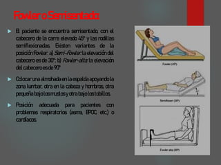 FowleroSemisentado:
 El paciente se encuentra semisentado, con el
cabecero de la cama elevado 45º y las rodillas
semiflexionadas. Existen variantes de la
posición Fowler: a)Semi-Fowler:laelevación del
cabecero es de 30º; b) Fowler-alta: la elevación
delcabeceroesde90º
 Colocaruna almohadaen laespaldaapoyandola
zona lumbar, otra en la cabeza y hombros, otra
pequeñabajolosmuslosyotrabajolostobillos.
 Posición adecuada para pacientes con
problemas respiratorios (asma, EPOC, etc.) o
cardíacos.
 