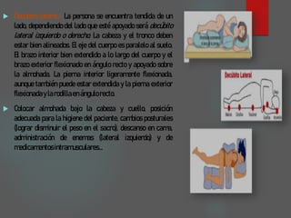  Decúbito lateral.- La persona se encuentra tendida de un
lado, dependiendo del lado que esté apoyado será decúbito
lateral izquierdo o derecho. La cabeza y el tronco deben
estar bien alineados. El eje del cuerpo es paralelo al suelo.
El brazo interior bien extendido a lo largo del cuerpo y el
brazo exterior flexionado en ángulo recto y apoyado sobre
la almohada. La pierna interior ligeramente flexionada,
aunque también puede estar extendida y la pierna exterior
flexionadaylarodillaen ángulorecto.
 Colocar almohada bajo la cabeza y cuello, posición
adecuada para la higiene del paciente, cambios posturales
(lograr disminuir el peso en el sacro), descanso en cama,
administración de enemas (lateral izquierdo) y de
medicamentosintramusculares...
 