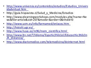 • http://www.universia.es/contenidos/estudios/Estudios_Univers 
idadvirtual.htm 
• http://guia.hispavista.cl/Salud_y_Medicina/Estudios 
• http://www.elearningworkshops.com/modules.php?name=Ne 
ws&file=article&sid=207&mode=&order=0&thold=0 
• http://www.ucm.es/info/farmamed/enlaces.htm 
• http://histolii.ugr.es/ 
• http://www.huva.es/m96/mem_cientifica.html 
• http://www.ltn.net/T/Idioma/Espa%c3%b1ol/Educaci%c3%b3n 
/A_distancia/ 
• http://www.diariomedico.com/telemedicina/deinternet.html 
