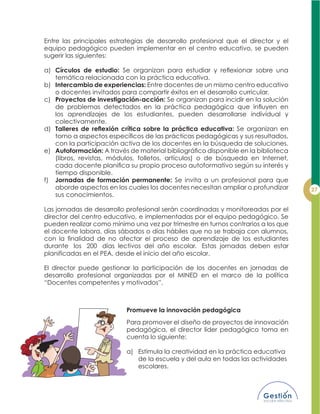 Entre las principales estrategias de desarrollo profesional que el director y el
equipo pedagógico pueden implementar en el centro educativo, se pueden
sugerir las siguientes:
a) Círculos de estudio:
temática relacionada con la práctica educativa.
b) Intercambio de experiencias: Entre docentes de un mismo centro educativo
o docentes invitados para compartir éxitos en el desarrollo curricular.
c) Proyectos de investigación-acción: Se organizan para incidir en la solución
los aprendizajes de los estudiantes, pueden desarrollarse individual y
colectivamente.
d) Se organizan en
con la participación activa de los docentes en la búsqueda de soluciones.
e) Autoformación:
(libros, revistas, módulos, folletos, artículos) o de búsqueda en Internet,
tiempo disponible.
f) Jornadas de formación permanente: Se invita a un profesional para que
aborde aspectos en los cuales los docentes necesitan ampliar o profundizar
sus conocimientos.
Las jornadas de desarrollo profesional serán coordinadas y monitoreadas por el
director del centro educativo, e implementadas por el equipo pedagógico. Se
pueden realizar como mínimo una vez por trimestre en turnos contrarios a los que
el docente labora, días sábados o días hábiles que no se trabaja con alumnos,
durante los 200 días lectivos del año escolar. Estas jornadas deben estar
planificadas en el PEA, desde el inicio del año escolar.
El director puede gestionar la participación de los docentes en jornadas de
desarrollo profesional organizadas por el MINED en el marco de la política
“Docentes competentes y motivados”.
Promueve la innovación pedagógica
Para promover el diseño de proyectos de innovación
pedagógica, el director líder pedagógico toma en
cuenta lo siguiente:
a) Estimula la creatividad en la práctica educativa
de la escuela y del aula en todas las actividades
escolares.
 
