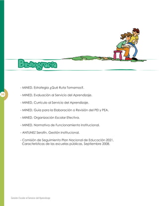 - MINED, Estrategia ¿Qué Ruta Tomamos?.
- MINED, Evaluación al Servicio del Aprendizaje.
- MINED, Currículo al Servicio del Aprendizaje.
- MINED, Guía para la Elaboración o Revisión del PEI y PEA.
- MINED, Organización Escolar Efectiva.
- MINED, Normativa de Funcionamiento Institucional.
- ANTUNEZ Serafín, Gestión Institucional.
- Comisión de Seguimiento Plan Nacional de Educación 2021,
Características de las escuelas públicas, Septiembre 2008.
BibIiografiaBibIiografia
 
