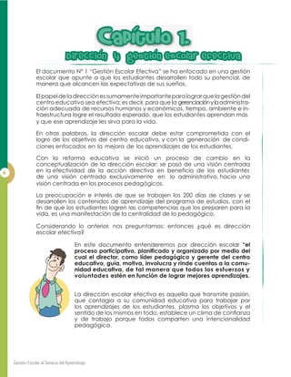 Dir
El documento N° 1 “Gestión Escolar Efectiva” se ha enfocado en una gestión
escolar que apunte a que los estudiantes desarrollen todo su potencial, de
manera que alcancen las expectativas de sus sueños.
Elpapeldeladirecciónessumamenteimportanteparalograrquelagestióndel
centro educativo sea efectiva; es decir, para que la gerenciaciónylaadministra-
ción adecuada de recursos humanos y económicos, tiempo, ambiente e in-
fraestructura logre el resultado esperado, que los estudiantes aprendan más
y que ese aprendizaje les sirva para la vida.
En otras palabras, la dirección escolar debe estar comprometida con el
logro de los objetivos del centro educativo, y con la generación de condi-
ciones enfocados en la mejora de los aprendizajes de los estudiantes.
Con la reforma educativa se inició un proceso de cambio en la
conceptualización de la dirección escolar; se pasó de una visión centrada
en la efectividad de la acción directiva en beneficio de los estudiantes
de una visión centrada exclusivamente en lo administrativo, hacia una
visión centrada en los procesos pedagógicos.
La preocupación e interés de que se trabajen los 200 días de clases y se
desarrollen los contenidos de aprendizaje del programa de estudios, con el
vida, es una manifestación de la centralidad de lo pedagógico.
Considerando lo anterior, nos preguntamos: entonces ¿qué es dirección
escolar efectiva?
En este documento entenderemos por dirección escolar “el
cual el director, como líder pedagógico y gerente del centro
educativo, guía, motiva, involucra y rinde cuentas a la comu-
nidad educativa, de tal manera que todos los esfuerzos y
voluntades estén en función de lograr mejores aprendizajes.
La dirección escolar efectiva es aquella que transmite pasión,
que contagia a su comunidad educativa para trabajar por
los aprendizajes de los estudiantes, plasma los objetivos y el
y de trabajo porque todos comparten una intencionalidad
pedagógica.
CapItuIo 1.CapItuIo 1.
DiDireccion y gestion eseccion y gestion escoIar efectivaar efectiva
 