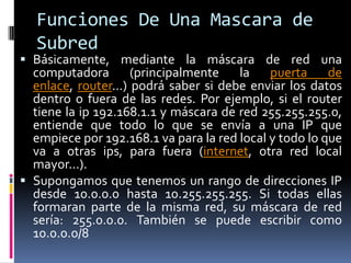 Funciones De Una Mascara de SubredBásicamente, mediante la máscara de red una computadora (principalmente la puerta de enlace, router...) podrá saber si debe enviar los datos dentro o fuera de las redes. Por ejemplo, si el router tiene la ip 192.168.1.1 y máscara de red 255.255.255.0, entiende que todo lo que se envía a una IP que empiece por 192.168.1 va para la red local y todo lo que va a otras ips, para fuera (internet, otra red local mayor...).Supongamos que tenemos un rango de direcciones IP desde 10.0.0.0 hasta 10.255.255.255. Si todas ellas formaran parte de la misma red, su máscara de red sería: 255.0.0.0. También se puede escribir como 10.0.0.0/8