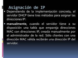 Asignación de IPDependiendo de la implementación concreta, el servidor DHCP tiene tres métodos para asignar las direcciones IP:manualmente, cuando el servidor tiene a su disposición una tabla que empareja direcciones MAC con direcciones IP, creada manualmente por el administrador de la red. Sólo clientes con una dirección MAC válida recibirán una dirección IP del servidor.