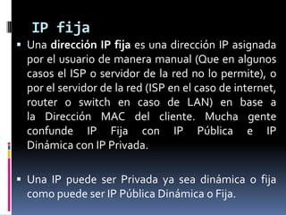 IP fijaUna dirección IP fija es una dirección IP asignada por el usuario de manera manual (Que en algunos casos el ISP o servidor de la red no lo permite), o por el servidor de la red (ISP en el caso de internet, router o switch en caso de LAN) en base a la Dirección MAC del cliente. Mucha gente confunde IP Fija con IP Pública e IP Dinámica con IP Privada.Una IP puede ser Privada ya sea dinámica o fija como puede ser IP Pública Dinámica o Fija.