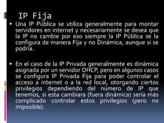 IP FijaUna IP Pública se utiliza generalmente para montar servidores en internet y necesariamente se desea que la IP no cambie por eso siempre la IP Pública se la configura de manera Fija y no Dinámica, aunque si se podría.En el caso de la IP Privada generalmente es dinámica asignada por un servidor DHCP, pero en algunos casos se configura IP Privada Fija para poder controlar el acceso a internet o a la red local, otorgando ciertos privilegios dependiendo del número de IP que tenemos, si esta cambiara (fuera dinámica) sería más complicado controlar estos privilegios (pero no imposible).