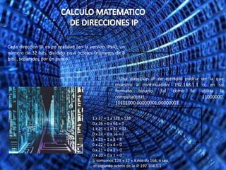 Cada dirección IP es en realidad (en la versión IPv4), un
número de 32 bits, dividido en 4 octetos (números de 8
bits), separados por un punto.


                                                     . Una dirección IP de ejemplo podría   ser la que
                                                     muestro a continuación: 192.168.1.1     o, en su
                                                     formato binario (tal como lo           utiliza la
                                                     computadora),                           11000000.
                                                     10101000.00000001.00000001.


                                         1 x 27 = 1 x 128 = 128
                                         0 x 26 = 0 x 64 = 0
                                         1 x 25 = 1 x 32 = 32
                                         0 x 24 = 0 x 16 = 0
                                         1 x 23 = 1 x 8 = 8
                                         0 x 22 = 0 x 4 = 0
                                         0 x 21 = 0 x 2 = 0
                                         0 x 20 = 0 x 1 = 0
                                         Si sumamos 128 + 32 + 8 nos da 168, o sea,
                                         el segundo octeto de la IP 192.168.1.1
 