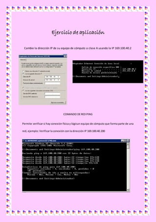 Ejercicio de aplicación
Cambie la dirección IP de su equipo de cómputo a clase A usando la IP 169.100.40.2
COMANDO DE RED PING
Permite verificar si hay conexión física y lógicun equipo de cómputo que forma parte de una
red, ejemplo: Verificar la conexión con la dirección IP 169.100.40.200
 