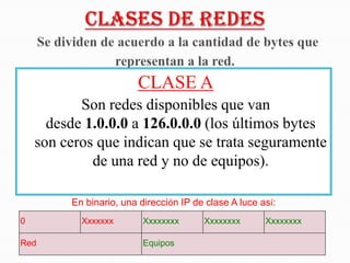 CLASE A
           Son redes disponibles que van
      desde 1.0.0.0 a 126.0.0.0 (los últimos bytes
    son ceros que indican que se trata seguramente
             de una red y no de equipos).

         En binario, una dirección IP de clase A luce así:
0          Xxxxxxx        Xxxxxxxx      Xxxxxxxx       Xxxxxxxx

Red                       Equipos
 