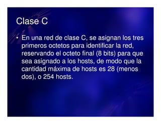 Clase C
• En una red de clase C, se asignan los tres
  primeros octetos para identificar la red,
  reservando el octeto final (8 bits) para que
  sea asignado a los hosts, de modo que la
  cantidad máxima de hosts es 28 (menos
  dos), o 254 hosts.
 