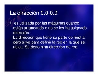 La dirección 0.0.0.0
• es utilizada por las máquinas cuando
  están arrancando o no se les ha asignado
  dirección.
  La dirección que tiene su parte de host a
  cero sirve para definir la red en la que se
  ubica. Se denomina dirección de red.
 