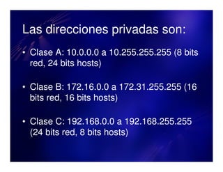 Las direcciones privadas son:
• Clase A: 10.0.0.0 a 10.255.255.255 (8 bits
  red, 24 bits hosts)

• Clase B: 172.16.0.0 a 172.31.255.255 (16
  bits red, 16 bits hosts)

• Clase C: 192.168.0.0 a 192.168.255.255
  (24 bits red, 8 bits hosts)
 