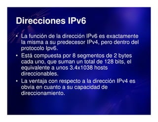 Direcciones IPv6
• La función de la dirección IPv6 es exactamente
  la misma a su predecesor IPv4, pero dentro del
  protocolo Ipv6.
• Está compuesta por 8 segmentos de 2 bytes
  cada uno, que suman un total de 128 bits, el
  equivalente a unos 3.4x1038 hosts
  direccionables.
• La ventaja con respecto a la dirección IPv4 es
  obvia en cuanto a su capacidad de
  direccionamiento.
 