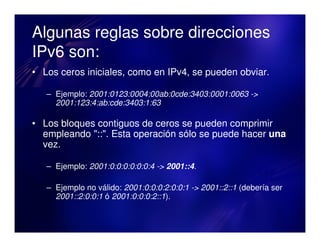 Algunas reglas sobre direcciones
IPv6 son:
• Los ceros iniciales, como en IPv4, se pueden obviar.

   – Ejemplo: 2001:0123:0004:00ab:0cde:3403:0001:0063 ->
     2001:123:4:ab:cde:3403:1:63

• Los bloques contiguos de ceros se pueden comprimir
  empleando "::". Esta operación sólo se puede hacer una
  vez.

   – Ejemplo: 2001:0:0:0:0:0:0:4 -> 2001::4.

   – Ejemplo no válido: 2001:0:0:0:2:0:0:1 -> 2001::2::1 (debería ser
     2001::2:0:0:1 ó 2001:0:0:0:2::1).
 